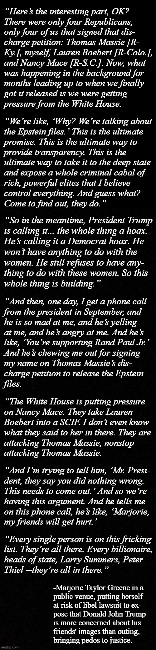 And there it is. | “Here’s the interesting part, OK?
There were only four Republicans,
only four of us that signed that dis-
charge petition: Thomas Massie [R-
Ky.], myself, Lauren Boebert [R-Colo.],
and Nancy Mace [R-S.C.]. Now, what
was happening in the background for
months leading up to when we finally
got it released is we were getting
pressure from the White House. “We’re like, ‘Why? We’re talking about
the Epstein files.’ This is the ultimate
promise. This is the ultimate way to
provide transparency. This is the
ultimate way to take it to the deep state
and expose a whole criminal cabal of
rich, powerful elites that I believe
control everything. And guess what?
Come to find out, they do.”; “So in the meantime, President Trump
is calling it... the whole thing a hoax.
He’s calling it a Democrat hoax. He
won’t have anything to do with the
women. He still refuses to have any-
thing to do with these women. So this
whole thing is building.”; “And then, one day, I get a phone call
from the president in September, and
he is so mad at me, and he’s yelling
at me, and he’s angry at me. And he’s
like, ‘You’re supporting Rand Paul Jr.’
And he’s chewing me out for signing
my name on Thomas Massie’s dis-
charge petition to release the Epstein
files. “The White House is putting pressure
on Nancy Mace. They take Lauren
Boebert into a SCIF. I don’t even know
what they said to her in there. They are
attacking Thomas Massie, nonstop
attacking Thomas Massie. “And I’m trying to tell him, ‘Mr. Presi-
dent, they say you did nothing wrong.
This needs to come out.’ And so we’re
having this argument. And he tells me
on this phone call, he’s like, ‘Marjorie,
my friends will get hurt.’; “Every single person is on this fricking
list. They’re all there. Every billionaire,
heads of state, Larry Summers, Peter
Thiel --they’re all in there.”; -Marjorie Taylor Greene in a
public venue, putting herself
at risk of libel lawsuit to ex-
pose that Donald John Trump
is more concerned about his
friends' images than outing,
bringing pedos to justice. | image tagged in risk,the epstein files,co-conspirators,epstein,maxwell,trump | made w/ Imgflip meme maker