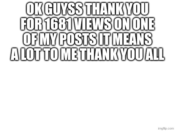 Thank you | OK GUYSS THANK YOU FOR 1681 VIEWS ON ONE OF MY POSTS IT MEANS A LOT TO ME THANK YOU ALL | image tagged in blank,1681 views | made w/ Imgflip meme maker