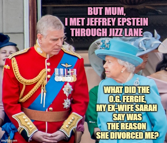 BUT MUM,
I MET JEFFREY EPSTEIN
THROUGH JIZZ LANE WHAT DID THE 
O.G. FERGIE,
MY EX-WIFE SARAH 
SAY WAS
THE REASON 
SHE DIVORCED ME? | image tagged in the queen prince andrew | made w/ Imgflip meme maker