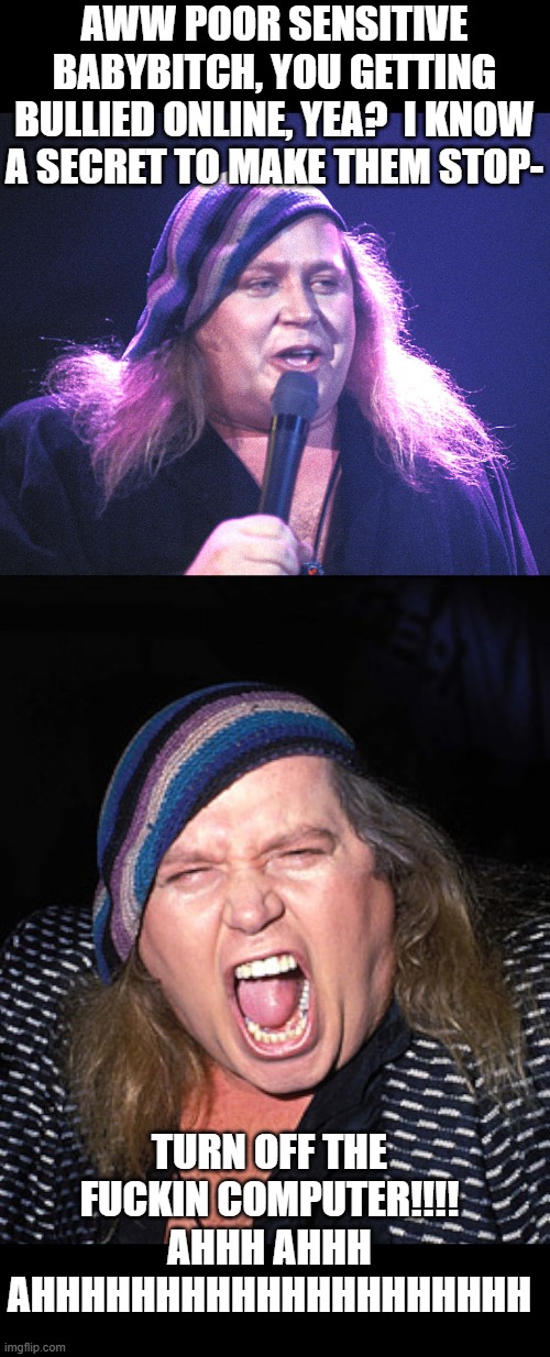 I still can't wrap my head around it.  Killing yourself over something someone online is saying to you- | AWW POOR SENSITIVE BABYBITCH, YOU GETTING BULLIED ONLINE, YEA?  I KNOW A SECRET TO MAKE THEM STOP-; TURN OFF THE FUCKIN COMPUTER!!!! AHHH AHHH AHHHHHHHHHHHHHHHHHHHH | image tagged in funny memes,the truth,maga,stupid liberals,transgender,mental illness | made w/ Imgflip meme maker