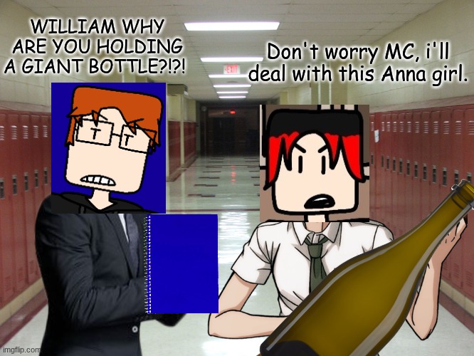 Another Anna incident with MC and William but it's dealt with. | WILLIAM WHY ARE YOU HOLDING A GIANT BOTTLE?!?! Don't worry MC, i'll deal with this Anna girl. | image tagged in hallway and lockers,mc,william,anna,incident | made w/ Imgflip meme maker