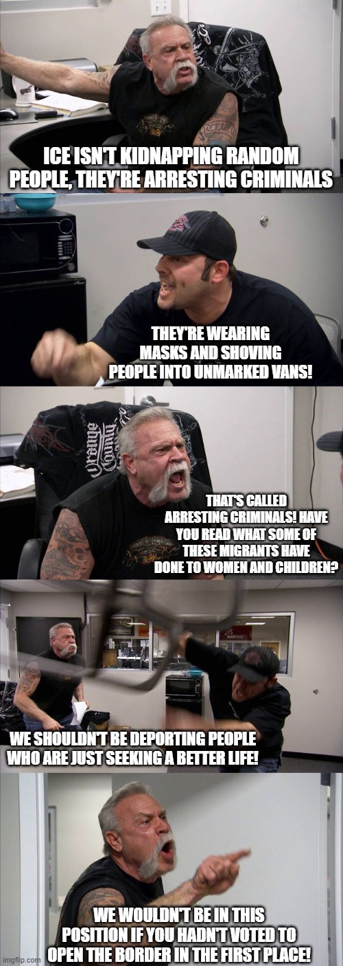 American Chopper Argument Meme | ICE ISN'T KIDNAPPING RANDOM PEOPLE, THEY'RE ARRESTING CRIMINALS; THEY'RE WEARING MASKS AND SHOVING PEOPLE INTO UNMARKED VANS! THAT'S CALLED ARRESTING CRIMINALS! HAVE YOU READ WHAT SOME OF THESE MIGRANTS HAVE DONE TO WOMEN AND CHILDREN? WE SHOULDN'T BE DEPORTING PEOPLE WHO ARE JUST SEEKING A BETTER LIFE! WE WOULDN'T BE IN THIS POSITION IF YOU HADN'T VOTED TO OPEN THE BORDER IN THE FIRST PLACE! | image tagged in memes,american chopper argument,political meme,ice,politics lol,leftists | made w/ Imgflip meme maker