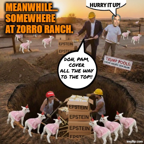 The Trumpstein Cover Up Project | MEANWHILE... 
SOMEWHERE AT ZORRO RANCH. HURRY IT UP! DON, PAM, COVER ALL THE WAY TO THE TOP!! | image tagged in maga,trump,jeffrey epstein,cover up | made w/ Imgflip meme maker