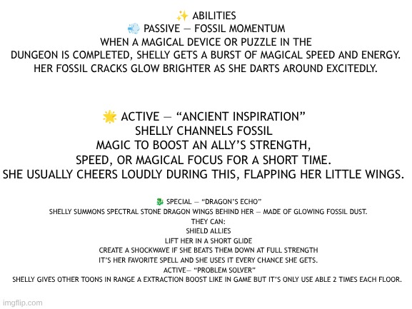 Shelly (Dandy's Dungeon AU) abilities. | 🌟 ACTIVE — “ANCIENT INSPIRATION”
SHELLY CHANNELS FOSSIL MAGIC TO BOOST AN ALLY’S STRENGTH, SPEED, OR MAGICAL FOCUS FOR A SHORT TIME.
SHE USUALLY CHEERS LOUDLY DURING THIS, FLAPPING HER LITTLE WINGS. ✨ ABILITIES
💨 PASSIVE — FOSSIL MOMENTUM
WHEN A MAGICAL DEVICE OR PUZZLE IN THE DUNGEON IS COMPLETED, SHELLY GETS A BURST OF MAGICAL SPEED AND ENERGY.
HER FOSSIL CRACKS GLOW BRIGHTER AS SHE DARTS AROUND EXCITEDLY. 🐉 SPECIAL — “DRAGON’S ECHO”
SHELLY SUMMONS SPECTRAL STONE DRAGON WINGS BEHIND HER — MADE OF GLOWING FOSSIL DUST.
THEY CAN:
SHIELD ALLIES
LIFT HER IN A SHORT GLIDE
CREATE A SHOCKWAVE IF SHE BEATS THEM DOWN AT FULL STRENGTH
IT’S HER FAVORITE SPELL AND SHE USES IT EVERY CHANCE SHE GETS.
 ACTIVE— “PROBLEM SOLVER”
SHELLY GIVES OTHER TOONS IN RANGE A EXTRACTION BOOST LIKE IN GAME BUT IT’S ONLY USE ABLE 2 TIMES EACH FLOOR. | image tagged in dandy's world,au,dandy's dungeon | made w/ Imgflip meme maker