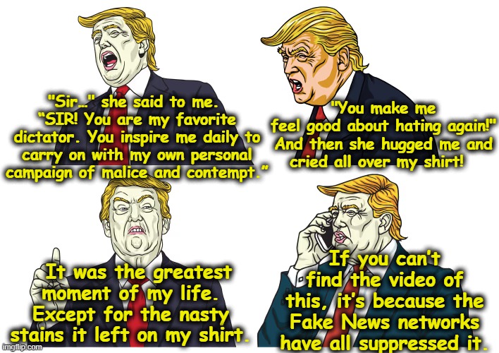 Trump Spins Another BS Story | "You make me feel good about hating again!"

And then she hugged me and cried all over my shirt! "Sir…" she said to me.  “SIR! You are my favorite dictator. You inspire me daily to carry on with my own personal campaign of malice and contempt.”; If you can’t find the video of this, it’s because the Fake News networks have all suppressed it. It was the greatest moment of my life. Except for the nasty stains it left on my shirt. | image tagged in nevertrump meme,donald trump the clown,trump is a moron,maga,presidential alert,trump lies | made w/ Imgflip meme maker