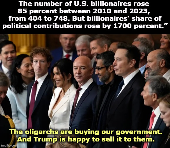 Citizens United made it possible. | The number of U.S. billionaires rose 
85 percent between 2010 and 2023, 
from 404 to 748. But billionaires’ share of political contributions rose by 1700 percent.”; The oligarchs are buying our government. And Trump is happy to sell it to them. | image tagged in zuckerberg bezos pichai musk oligarchy on welfare,jeff bezos,mark zuckerberg,elon musk,billionaire,oligarchy | made w/ Imgflip meme maker