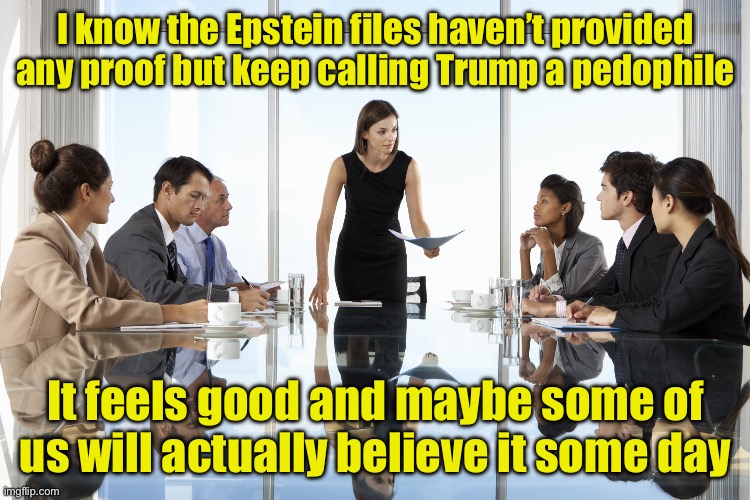 Liberal marching orders | I know the Epstein files haven’t provided any proof but keep calling Trump a pedophile; It feels good and maybe some of us will actually believe it some day | image tagged in boardroom meeting,stupid liberals | made w/ Imgflip meme maker
