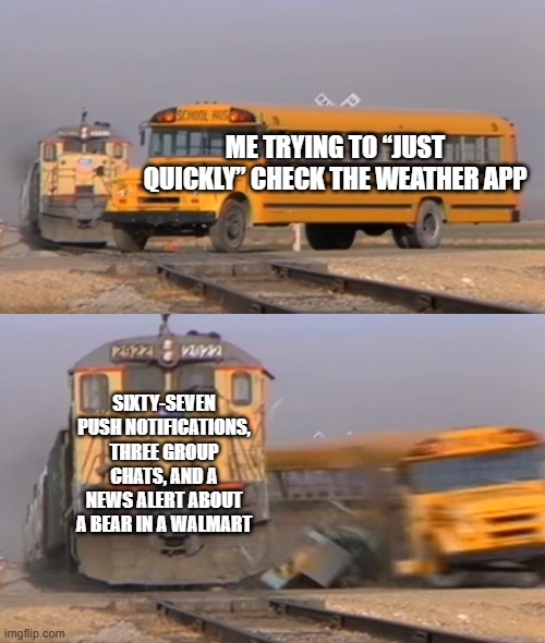 Alerts | ME TRYING TO “JUST QUICKLY” CHECK THE WEATHER APP; SIXTY-SEVEN PUSH NOTIFICATIONS, THREE GROUP CHATS, AND A NEWS ALERT ABOUT A BEAR IN A WALMART | image tagged in a train hitting a school bus | made w/ Imgflip meme maker