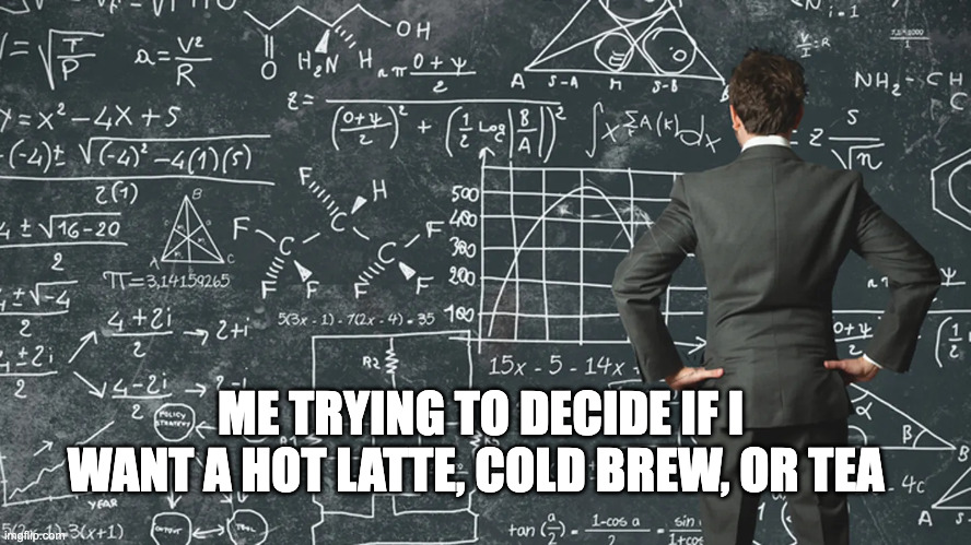How my mind works | ME TRYING TO DECIDE IF I WANT A HOT LATTE, COLD BREW, OR TEA | image tagged in over thinking,mathematics,coffee,decisions,choices,hard choice to make | made w/ Imgflip meme maker