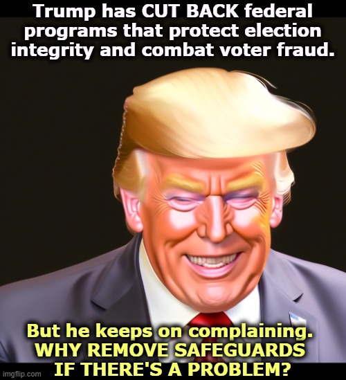 Trump has CUT BACK federal programs that protect election integrity and combat voter fraud. But he keeps on complaining. 
WHY REMOVE SAFEGUARDS 
IF THERE'S A PROBLEM? | image tagged in trump,voter fraud,election fraud,liar,lies,lying | made w/ Imgflip meme maker