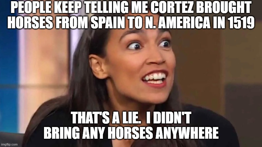 Crazy AOC | PEOPLE KEEP TELLING ME CORTEZ BROUGHT HORSES FROM SPAIN TO N. AMERICA IN 1519; THAT'S A LIE.  I DIDN'T BRING ANY HORSES ANYWHERE | image tagged in crazy aoc | made w/ Imgflip meme maker