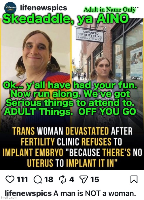 It's not even funny anymore.  Too pathetic. Too programmed. Too MK-Ultra. Way Too Perverse. | Adult in Name Only; Skedaddle, ya AINO; Marko; Ok... y'all have had your fun.
Now run along. We've got
Serious things to attend to.
ADULT Things.  OFF YOU GO | image tagged in memes,lefty really needs to know jesus,stop trying to play god,your perverse botching of nature angers god,satan is thrilled | made w/ Imgflip meme maker