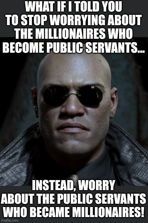 The Somali daycare scandal, the Obamacare scandal.... what more proof do you need? | WHAT IF I TOLD YOU TO STOP WORRYING ABOUT THE MILLIONAIRES WHO BECOME PUBLIC SERVANTS... INSTEAD, WORRY ABOUT THE PUBLIC SERVANTS WHO BECAME MILLIONAIRES! | image tagged in scandal,politicians suck,political correctness,stupid liberals,the truth,matrix morpheus | made w/ Imgflip meme maker