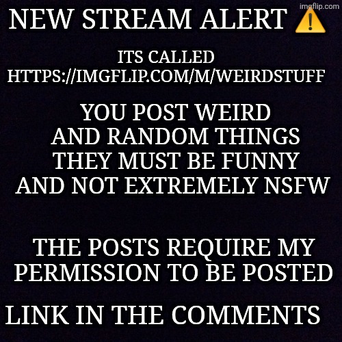 Link in the comments | ITS CALLED HTTPS://IMGFLIP.COM/M/WEIRDSTUFF; NEW STREAM ALERT ⚠️; YOU POST WEIRD AND RANDOM THINGS
THEY MUST BE FUNNY AND NOT EXTREMELY NSFW; THE POSTS REQUIRE MY PERMISSION TO BE POSTED; LINK IN THE COMMENTS | image tagged in black screen | made w/ Imgflip meme maker
