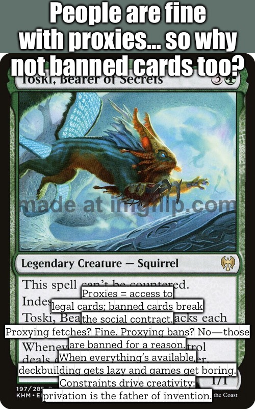 Limits spark creativity; when everything’s allowed, deckbuilding turns off and games get boring. | People are fine with proxies… so why not banned cards too? Proxies = access to legal cards; banned cards break the social contract.
Proxying fetches? Fine. Proxying bans? No—those are banned for a reason.
When everything’s available, deckbuilding gets lazy and games get boring.
Constraints drive creativity: privation is the father of invention. | image tagged in edhg,creativity,gaming,games,magic,hello human resources | made w/ Imgflip meme maker