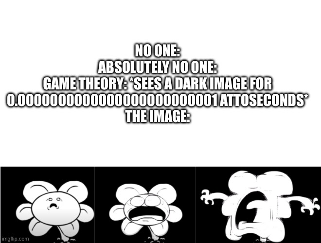 MAKE IT BRIGHTER | NO ONE:
ABSOLUTELY NO ONE:
GAME THEORY: *SEES A DARK IMAGE FOR 0.0000000000000000000000001 ATTOSECONDS*
THE IMAGE: | image tagged in flowey glowing brighter,game theory,too bright,oh wow are you actually reading these tags,stop reading the tags,funny | made w/ Imgflip meme maker