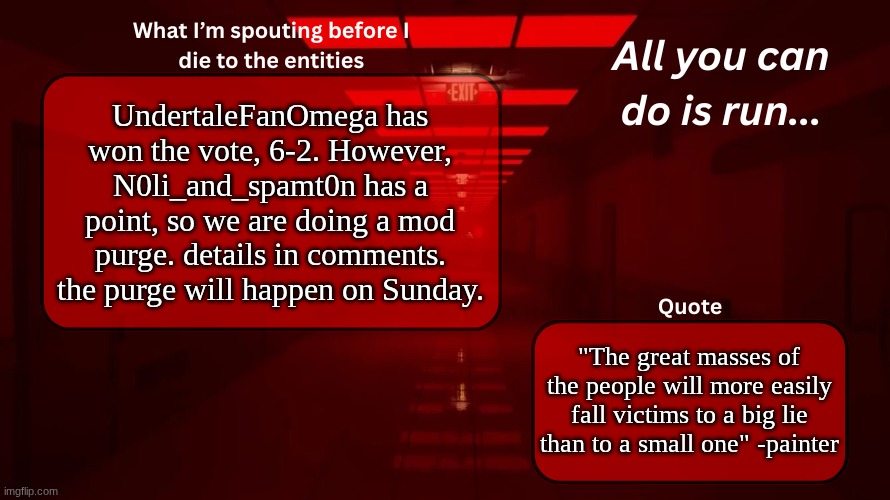 MOD PURGE AND UNDERTALEFANOMEGA MOD STATUS | UndertaleFanOmega has won the vote, 6-2. However, N0li_and_spamt0n has a point, so we are doing a mod purge. details in comments. the purge will happen on Sunday. "The great masses of the people will more easily fall victims to a big lie than to a small one" -painter | image tagged in woshua announcement temp | made w/ Imgflip meme maker