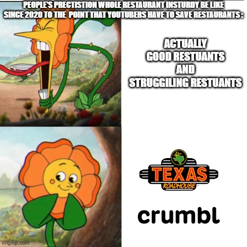 I SWEAR IM SICK OF THIS Prise | PEOPLE'S PRECTISTION WHOLE RESTAURANT INSTURDY BE LIKE SINCE 2020 TO THE  POINT THAT YOUTUBERS HAVE TO SAVE RESTAURANTS :; ACTUALLY GOOD RESTUANTS AND STRUGGILING RESTUANTS | image tagged in cuphead flower,memes,restuants | made w/ Imgflip meme maker