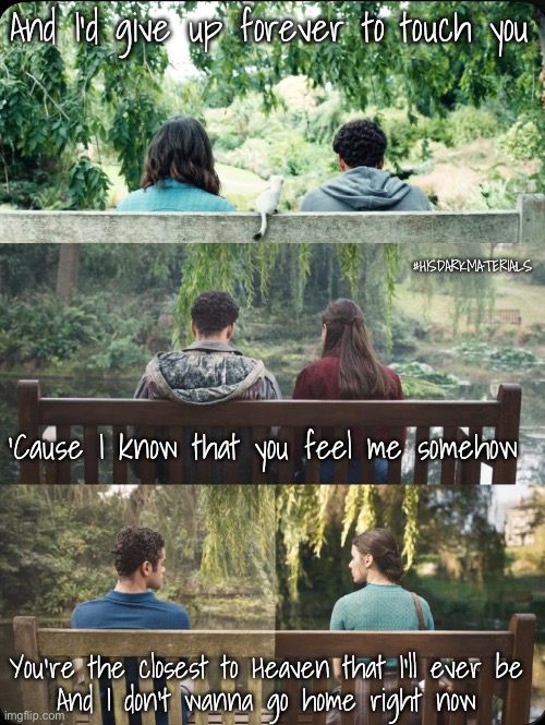 Iris | And I'd give up forever to touch you; #HISDARKMATERIALS; 'Cause I know that you feel me somehow; You're the closest to Heaven that I'll ever be
And I don't wanna go home right now | image tagged in his dark materials,lyra,will,silverparry | made w/ Imgflip meme maker