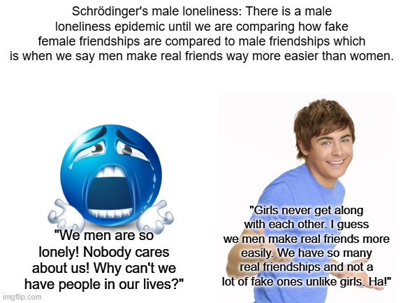 Schrödinger's male loneliness | Schrödinger's male loneliness: There is a male loneliness epidemic until we are comparing how fake female friendships are compared to male friendships which is when we say men make real friends way more easier than women. "Girls never get along with each other. I guess we men make real friends more easily. We have so many real friendships and not a lot of fake ones unlike girls. Ha!"; "We men are so lonely! Nobody cares about us! Why can't we have people in our lives?" | image tagged in loneliness,feminist,feminism,starter pack | made w/ Imgflip meme maker