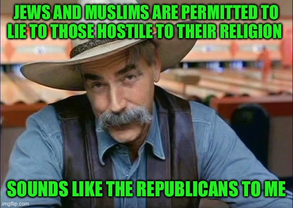 Sam Elliott special kind of stupid | JEWS AND MUSLIMS ARE PERMITTED TO LIE TO THOSE HOSTILE TO THEIR RELIGION; SOUNDS LIKE THE REPUBLICANS TO ME | image tagged in sam elliott special kind of stupid | made w/ Imgflip meme maker