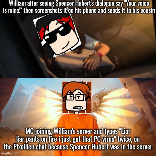 He just joined the server | William after seeing Spencer Hubert's dialogue say "Your voice is mine!" then screenshots it on his phone and sends It to his cousin; MC joining William's server and types "Liar liar pants on fire i just got that PC virus" twice, on the Pixellien chat because Spencer Hubert was in the server | image tagged in overwatch mercy meme,william,mc,spencer hubert,pixellien | made w/ Imgflip meme maker