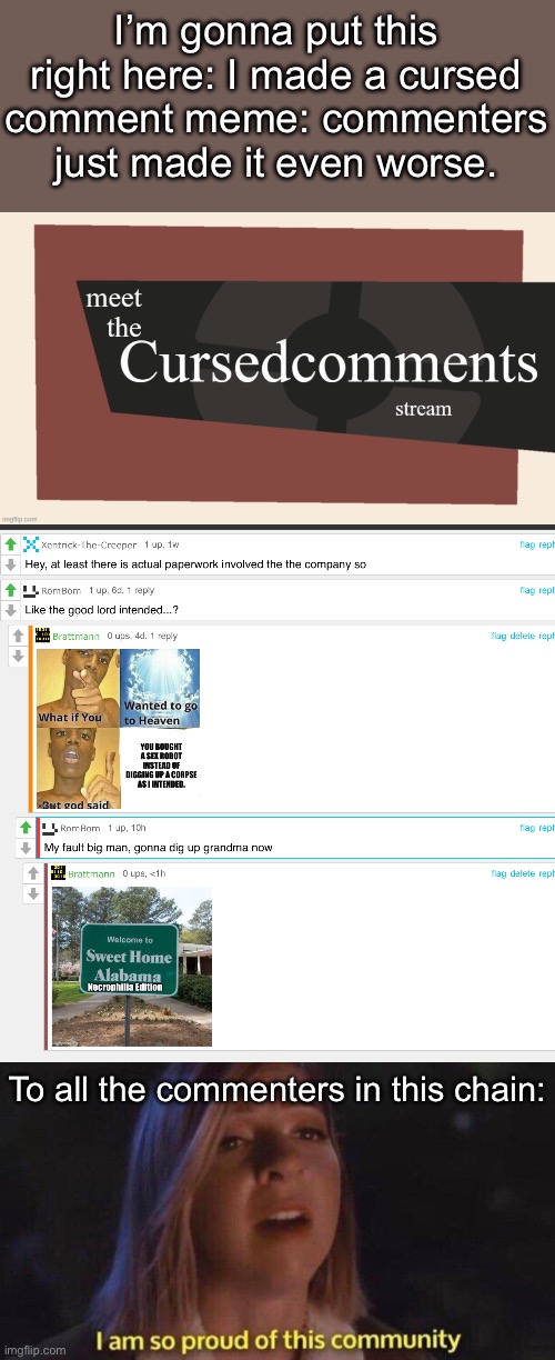 congratulations to each and every one of you necrophiliacs and grannny rapers | I’m gonna put this right here: I made a cursed comment meme: commenters just made it even worse. To all the commenters in this chain: | image tagged in meet the cursed comments stream,i am so proud of this community,twisted,cursed,grandma | made w/ Imgflip meme maker