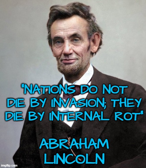 "Nations do not die by invasion; they die by internal rot"  Abe Lincoln | "NATIONS DO NOT DIE BY INVASION; THEY DIE BY INTERNAL ROT"; ABRAHAM LINCOLN | image tagged in abraham lincoln,decadence of society,invasion,western civilization,building nations | made w/ Imgflip meme maker