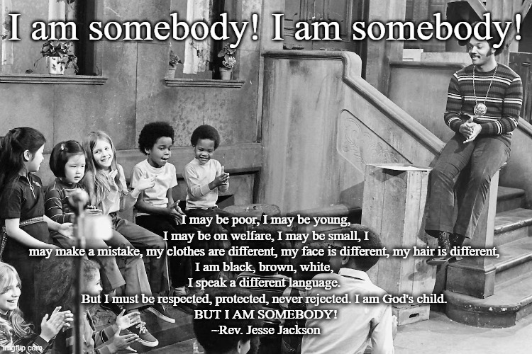 I am somebody! | I am somebody! I am somebody! I may be poor, I may be young, I may be on welfare, I may be small, I may make a mistake, my clothes are different, my face is different, my hair is different, 
I am black, brown, white, 
I speak a different language. 
But I must be respected, protected, never rejected. I am God's child. 
BUT I AM SOMEBODY!
~Rev. Jesse Jackson | image tagged in reverend,jesse jackson | made w/ Imgflip meme maker