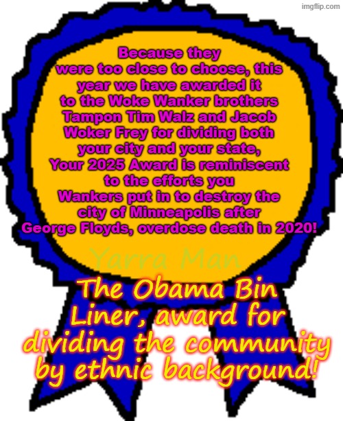 And the Obama Bin Liner "Dividing your community by ethnicity" Award goes to Woker Frey and Tampon Tim! | Because they were too close to choose, this year we have awarded it to the Woke Wanker brothers Tampon Tim Walz and Jacob Woker Frey for dividing both your city and your state, Your 2025 Award is reminiscent to the efforts you Wankers put in to destroy the city of Minneapolis after George Floyds, overdose death in 2020! Yarra Man; The Obama Bin Liner, award for dividing the community by ethnic background! | image tagged in jacob frey tim walz,ultra far left,democrats labor labour,self gratification by proxy,somali minisota frauds llc,wankers | made w/ Imgflip meme maker