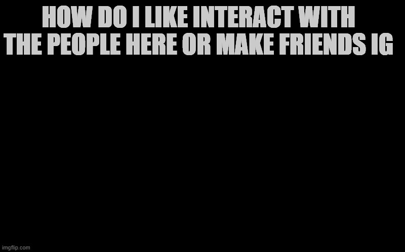 HOW DO I LIKE INTERACT WITH THE PEOPLE HERE OR MAKE FRIENDS IG | made w/ Imgflip meme maker