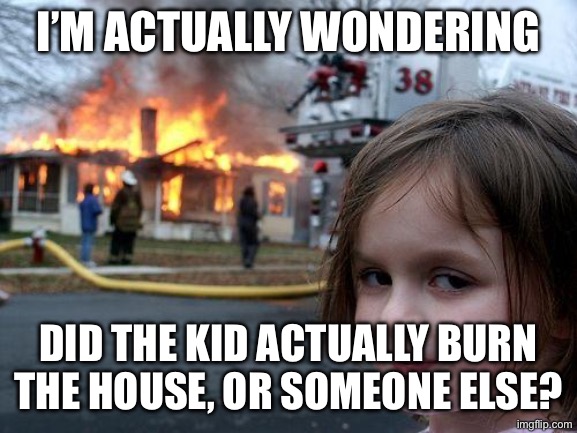 PLS tell me, IDK. | I’M ACTUALLY WONDERING; DID THE KID ACTUALLY BURN THE HOUSE, OR SOMEONE ELSE? | image tagged in memes,disaster girl,discussion | made w/ Imgflip meme maker