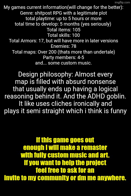 My games current information(will change for the better):
Genre: shitpost RPG with a legitimate plot
total playtime: up to 5 hours or more
total time to develop: 5 months (yes seriously) 
Total items: 105
Total skills: 100
Total Armors: 17, but will have more in later versions
Enemies: 78
Total maps: Over 200 (thats more than undertale)
Party members: 4-5
and... some custom music. Design philosophy: Almost every map is filled with absurd nonsense that usually ends up having a logical reasoning behind it. And the ADHD goblin. It like uses cliches ironically and plays it semi straight which i think is funny; If this game goes out enough i will make a remaster with fully custom music and art. if you want to help the project feel free to ask for an invite to my community or dm me anywhere. | made w/ Imgflip meme maker