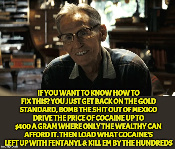 Mr Rate's advice | IF YOU WANT TO KNOW HOW TO FIX THIS? YOU JUST GET BACK ON THE GOLD STANDARD, BOMB THE SHIT OUT OF MEXICO DRIVE THE PRICE OF COCAINE UP TO $400 A GRAM WHERE ONLY THE WEALTHY CAN AFFORD IT. THEN LOAD WHAT COCAINE'S LEFT UP WITH FENTANYL & KILL EM BY THE HUNDREDS | image tagged in shooter,mark wahlberg,gold,mexico,cocaine,wealth | made w/ Imgflip meme maker