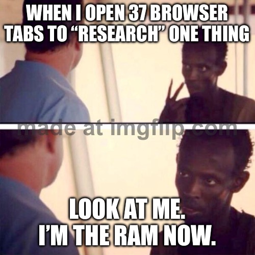 WHEN I OPEN 37 BROWSER TABS TO “RESEARCH” ONE THING; LOOK AT ME. I’M THE RAM NOW. | WHEN I OPEN 37 BROWSER TABS TO “RESEARCH” ONE THING; LOOK AT ME. I’M THE RAM NOW. | image tagged in memes,captain phillips - i'm the captain now,internet,research,browser,browser history | made w/ Imgflip meme maker