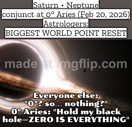 SATURN + NEPTUNE CONJUNCT AT 0° ARIES (FEB 20, 2026); EVERYONE: “ZERO IS NOTHING.” THE UNIVERSE: “ZERO IS THE RESET BUTTON.” | Saturn + Neptune conjunct at 0° Aries (Feb 20, 2026)
Astrologers: BIGGEST WORLD POINT RESET; Everyone else: "0°? so… nothing?"
0° Aries: "Hold my black hole—ZERO IS EVERYTHING" | image tagged in black hole,astrology,prophecy,god religion universe,universe,futuristic utopia | made w/ Imgflip meme maker