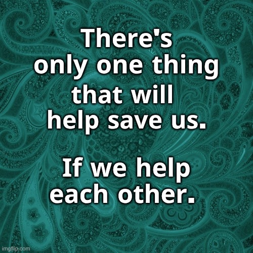 Help Each Other | 𝐓𝐡𝐞𝐫𝐞'𝐬 𝐨𝐧𝐥𝐲 𝐨𝐧𝐞 𝐭𝐡𝐢𝐧𝐠; 𝐭𝐡𝐚𝐭 𝐰𝐢𝐥𝐥    𝐡𝐞𝐥𝐩 𝐬𝐚𝐯𝐞 𝐮𝐬. 𝐈𝐟 𝐰𝐞 𝐡𝐞𝐥𝐩 𝐞𝐚𝐜𝐡 𝐨𝐭𝐡𝐞𝐫. | image tagged in help,help each other,unify,unity,love wins,together | made w/ Imgflip meme maker