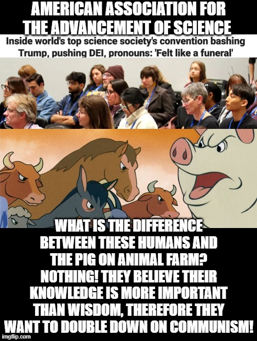 What is the difference between the pig on Animal Farm thinking he is a better Animal and Democrats? | AMERICAN ASSOCIATION FOR THE ADVANCEMENT OF SCIENCE; WHAT IS THE DIFFERENCE BETWEEN THESE HUMANS AND THE PIG ON ANIMAL FARM? NOTHING! THEY BELIEVE THEIR KNOWLEDGE IS MORE IMPORTANT THAN WISDOM, THEREFORE THEY WANT TO DOUBLE DOWN ON COMMUNISM! | image tagged in nothing,animal farm | made w/ Imgflip meme maker