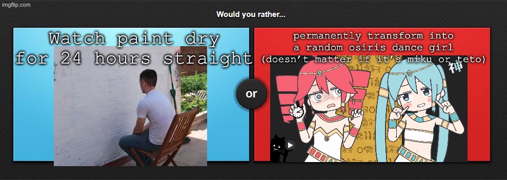 WOULD YOU RATHERRR!!!!!1 | permanently transform into a random osiris dance girl (doesn’t matter if it’s miku or teto); Watch paint dry for 24 hours straight | image tagged in would you rather | made w/ Imgflip meme maker