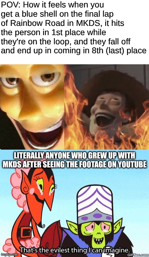 Not even the greatest MKDS prodigy of all time could've imagined such a thing! (IYKYK) | POV: How it feels when you get a blue shell on the final lap of Rainbow Road in MKDS, it hits the person in 1st place while they're on the loop, and they fall off and end up in coming in 8th (last) place; LITERALLY ANYONE WHO GREW UP WITH MKDS AFTER SEEING THE FOOTAGE ON YOUTUBE | image tagged in satanic woody no spacing,that's the evilest thing i can imagine,if you know you know,mario kart | made w/ Imgflip meme maker