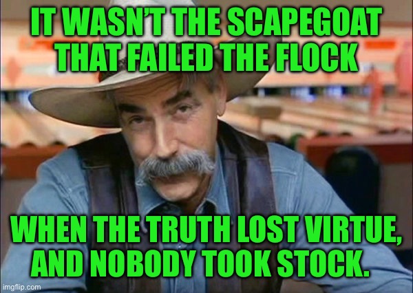Sam Elliott special kind of stupid | IT WASN’T THE SCAPEGOAT THAT FAILED THE FLOCK; WHEN THE TRUTH LOST VIRTUE,  AND NOBODY TOOK STOCK. | image tagged in sam elliott special kind of stupid | made w/ Imgflip meme maker