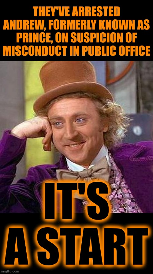 Andrew, The Brother Of The Uk's King Charles III, HAS BEEN ARRESTED On Suspicion Of Misconduct In Public Office!!! | THEY'VE ARRESTED ANDREW, FORMERLY KNOWN AS PRINCE, ON SUSPICION OF MISCONDUCT IN PUBLIC OFFICE; IT'S A START | image tagged in memes,creepy condescending wonka,lock him up,impeach trump,epstein,maga | made w/ Imgflip meme maker