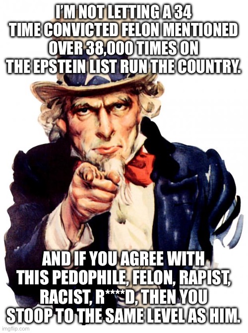 Fight me. Read a book. Learn. Stop blaming. Don’t be a sheep. | I’M NOT LETTING A 34 TIME CONVICTED FELON MENTIONED OVER 38,000 TIMES ON THE EPSTEIN LIST RUN THE COUNTRY. AND IF YOU AGREE WITH THIS PEDOPHILE, FELON, RAPIST, RACIST, R****D, THEN YOU STOOP TO THE SAME LEVEL AS HIM. | image tagged in memes,uncle sam | made w/ Imgflip meme maker