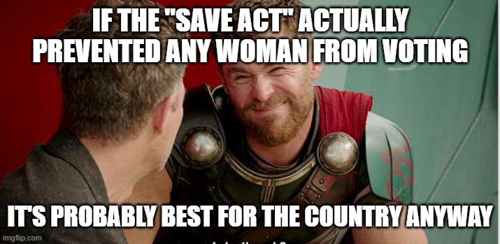Thor is he though | IF THE "SAVE ACT" ACTUALLY PREVENTED ANY WOMAN FROM VOTING IT'S PROBABLY BEST FOR THE COUNTRY ANYWAY | image tagged in thor is he though | made w/ Imgflip meme maker