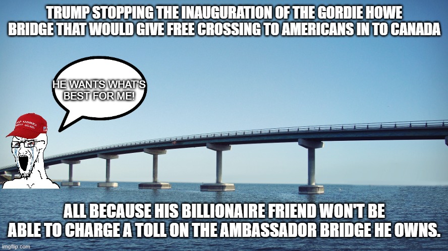 Donnie wants the best for us! | TRUMP STOPPING THE INAUGURATION OF THE GORDIE HOWE BRIDGE THAT WOULD GIVE FREE CROSSING TO AMERICANS IN TO CANADA; HE WANTS WHAT'S BEST FOR ME! ALL BECAUSE HIS BILLIONAIRE FRIEND WON'T BE ABLE TO CHARGE A TOLL ON THE AMBASSADOR BRIDGE HE OWNS. | image tagged in trump,donald trump,maga,nevertrump,trump sucks,conservative | made w/ Imgflip meme maker