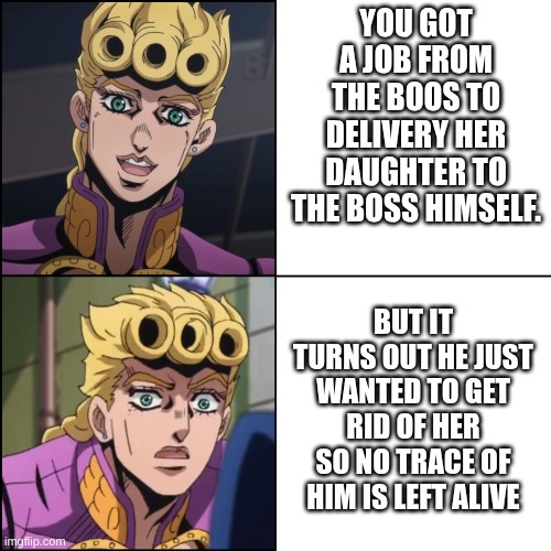 part 5 explained | YOU GOT A JOB FROM THE BOOS TO DELIVERY HER DAUGHTER TO THE BOSS HIMSELF. BUT IT TURNS OUT HE JUST WANTED TO GET RID OF HER SO NO TRACE OF HIM IS LEFT ALIVE | image tagged in jjba part 5 - giorno giovanna meme,jojo's bizarre adventure | made w/ Imgflip meme maker