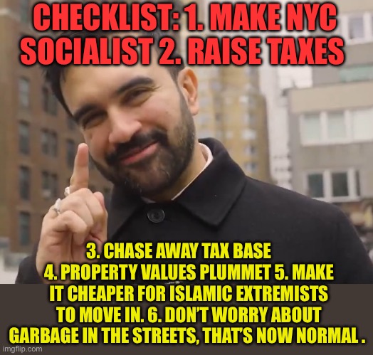 Mamdani’s plan is working. | CHECKLIST: 1. MAKE NYC SOCIALIST 2. RAISE TAXES; 3. CHASE AWAY TAX BASE       4. PROPERTY VALUES PLUMMET 5. MAKE IT CHEAPER FOR ISLAMIC EXTREMISTS TO MOVE IN. 6. DON’T WORRY ABOUT GARBAGE IN THE STREETS, THAT’S NOW NORMAL . | image tagged in mamdani,nyc,democratic socialism,radical islam,socialism | made w/ Imgflip meme maker