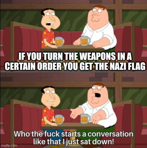 who the hell starts a conversation like that | IF YOU TURN THE WEAPONS IN A CERTAIN ORDER YOU GET THE NAZI FLAG | image tagged in who the hell starts a conversation like that | made w/ Imgflip meme maker