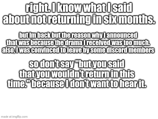 drama included personal issues, job search and family and this stream | right. I know what I said about not returning in six months. but im back but the reason why i announced that was because the drama i received was too much. also, I was convinced to leave by some discord members; so don't say "but you said that you wouldn't return in this time." because I don't want to hear it. | made w/ Imgflip meme maker