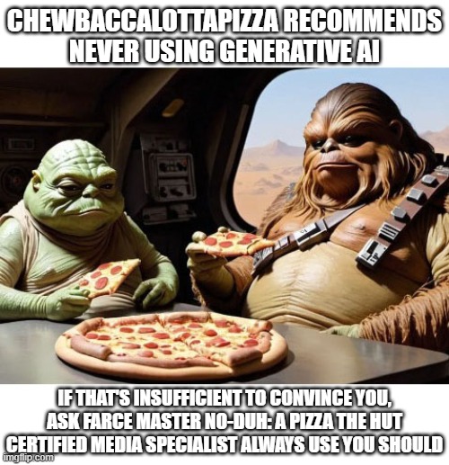 The Hut Syndicate Weighs in On AI Generative Art | CHEWBACCALOTTAPIZZA RECOMMENDS NEVER USING GENERATIVE AI; IF THAT'S INSUFFICIENT TO CONVINCE YOU, ASK FARCE MASTER NO-DUH: A PIZZA THE HUT CERTIFIED MEDIA SPECIALIST ALWAYS USE YOU SHOULD | image tagged in ai generated,pizza the hut,star wars | made w/ Imgflip meme maker